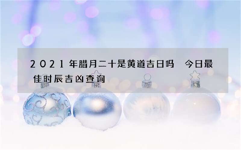 2021年腊月二十是黄道吉日吗 今日最佳时辰吉凶查询